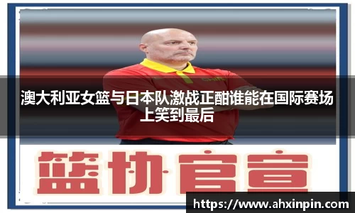 澳大利亚女篮与日本队激战正酣谁能在国际赛场上笑到最后
